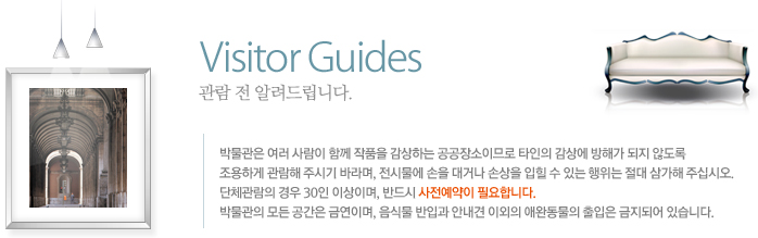 관람 전 알려드립니다. 박물관은 여러 사람이 함께 작품을 감상하는 공공장소이므로 타인의 감상에 방해가 되지 않도록 조용하게 관람해 주시기 바라며, 전시물에 손을 대거나 손상을 입힐 수 있는 행위는 절대 삼가해 주십시오.
				단체관림의 경우 10인 이상이며, 반드시 사전예약이 필요합니다.
				박물관의 모든 공간은 금연이며, 음식물 반입과 안내견 이외의 애완동물의 출입은 금지되어 있습니다.